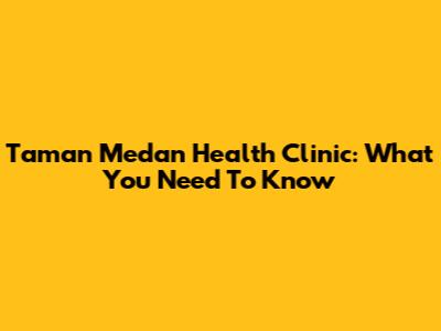 Taman Medan Health Clinic: What You Need To Know